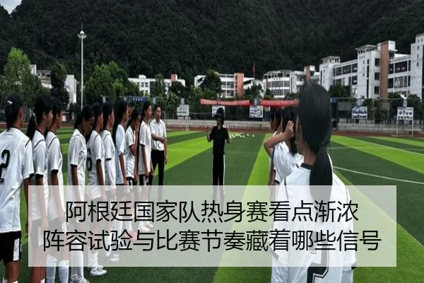 阿根廷国家队热身赛看点渐浓 阵容试验与比赛节奏藏着哪些信号